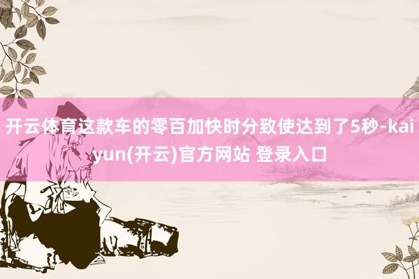 开云体育这款车的零百加快时分致使达到了5秒-kaiyun(开云)官方网站 登录入口