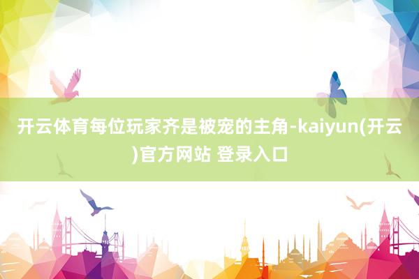 开云体育每位玩家齐是被宠的主角-kaiyun(开云)官方网站 登录入口