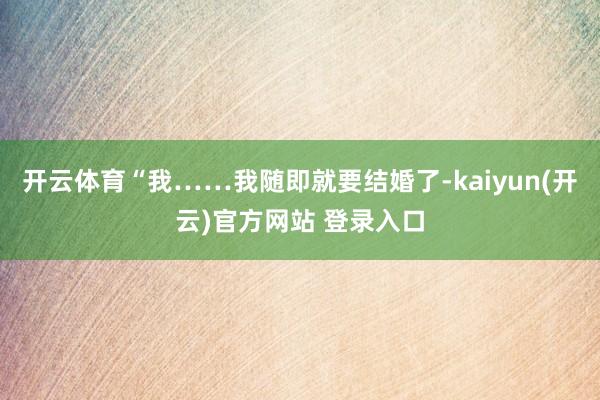 开云体育“我……我随即就要结婚了-kaiyun(开云)官方网站 登录入口