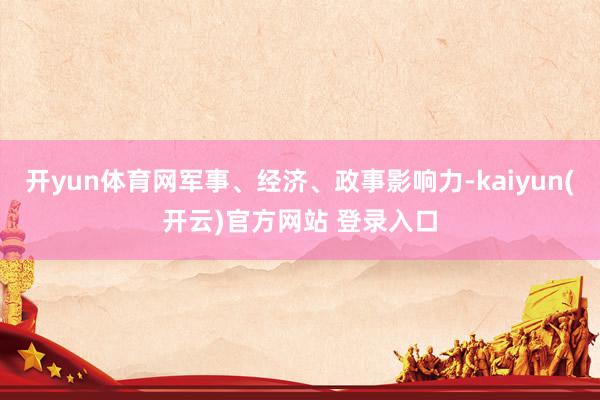 开yun体育网军事、经济、政事影响力-kaiyun(开云)官方网站 登录入口