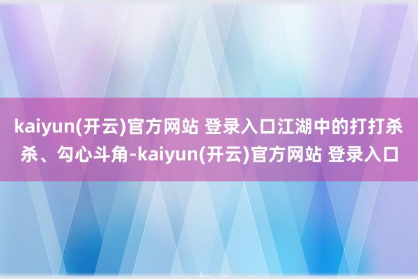 kaiyun(开云)官方网站 登录入口江湖中的打打杀杀、勾心斗角-kaiyun(开云)官方网站 登录入口