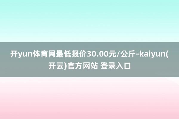 开yun体育网最低报价30.00元/公斤-kaiyun(开云)官方网站 登录入口