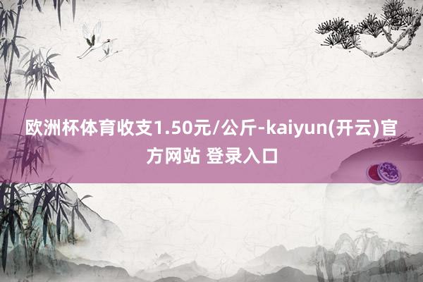 欧洲杯体育收支1.50元/公斤-kaiyun(开云)官方网站 登录入口