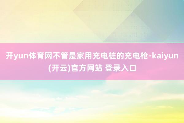 开yun体育网不管是家用充电桩的充电枪-kaiyun(开云)官方网站 登录入口