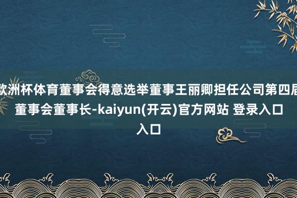 欧洲杯体育董事会得意选举董事王丽卿担任公司第四届董事会董事长-kaiyun(开云)官方网站 登录入口