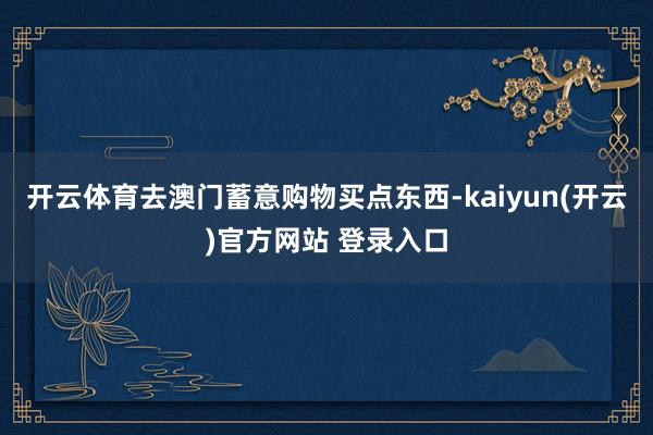 开云体育去澳门蓄意购物买点东西-kaiyun(开云)官方网站 登录入口