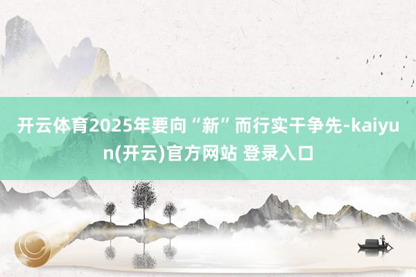 开云体育2025年要向“新”而行实干争先-kaiyun(开云)官方网站 登录入口