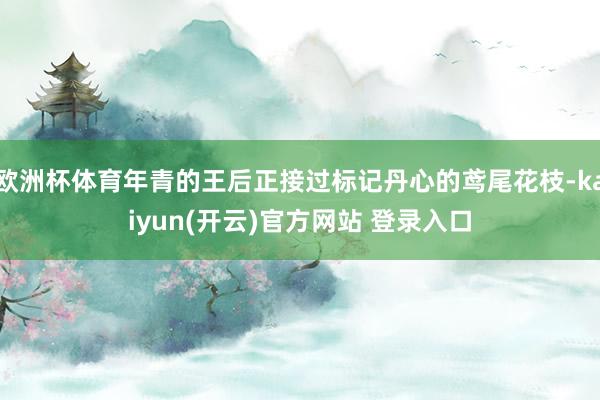 欧洲杯体育年青的王后正接过标记丹心的鸢尾花枝-kaiyun(开云)官方网站 登录入口