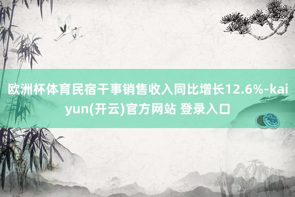 欧洲杯体育民宿干事销售收入同比增长12.6%-kaiyun(开云)官方网站 登录入口