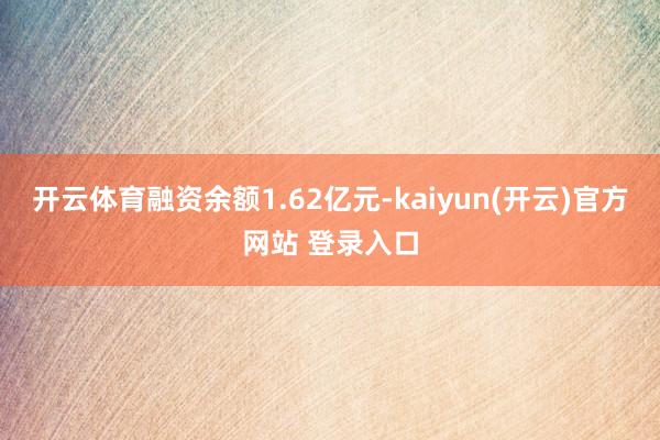 开云体育融资余额1.62亿元-kaiyun(开云)官方网站 登录入口