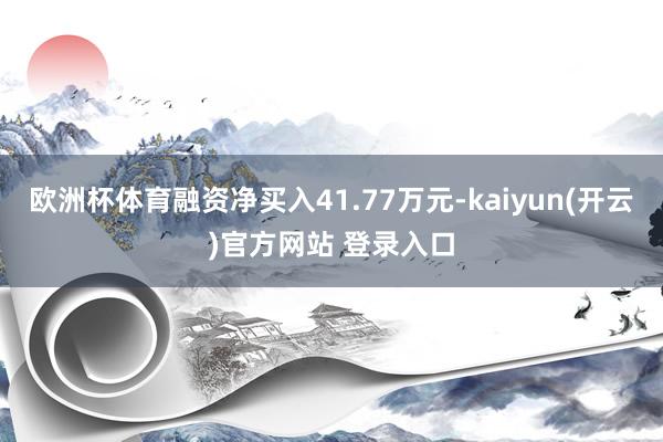 欧洲杯体育融资净买入41.77万元-kaiyun(开云)官方网站 登录入口
