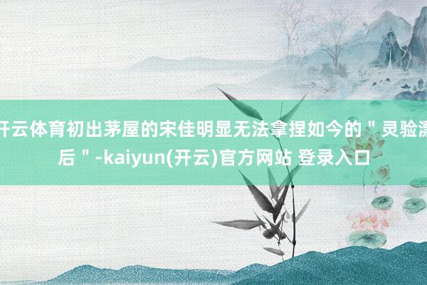 开云体育初出茅屋的宋佳明显无法拿捏如今的＂灵验漂后＂-kaiyun(开云)官方网站 登录入口