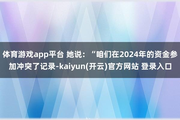 体育游戏app平台 她说：“咱们在2024年的资金参加冲突了记录-kaiyun(开云)官方网站 登录入口