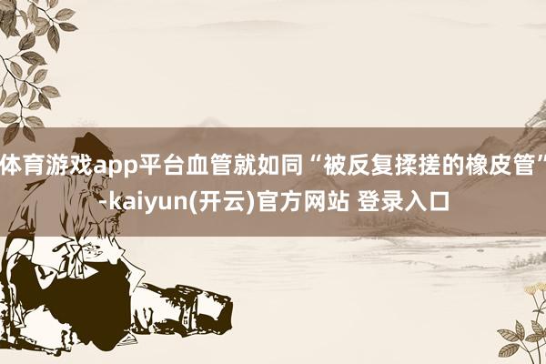 体育游戏app平台血管就如同“被反复揉搓的橡皮管”-kaiyun(开云)官方网站 登录入口