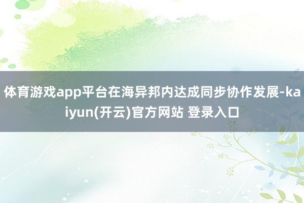 体育游戏app平台在海异邦内达成同步协作发展-kaiyun(开云)官方网站 登录入口