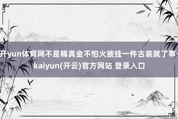 开yun体育网不是精真金不怕火披挂一件古装就了事-kaiyun(开云)官方网站 登录入口
