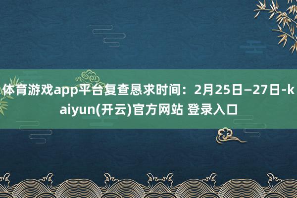 体育游戏app平台复查恳求时间：2月25日—27日-kaiyun(开云)官方网站 登录入口