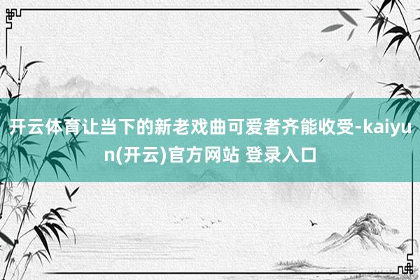 开云体育让当下的新老戏曲可爱者齐能收受-kaiyun(开云)官方网站 登录入口