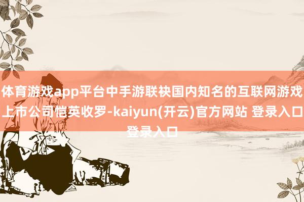 体育游戏app平台中手游联袂国内知名的互联网游戏上市公司恺英收罗-kaiyun(开云)官方网站 登录入口