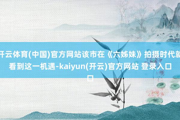 开云体育(中国)官方网站该市在《六姊妹》拍摄时代就看到这一机遇-kaiyun(开云)官方网站 登录入口