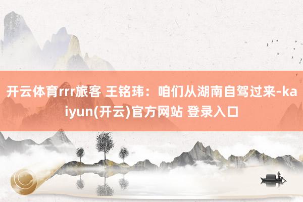 开云体育rrr旅客 王铭玮：咱们从湖南自驾过来-kaiyun(开云)官方网站 登录入口