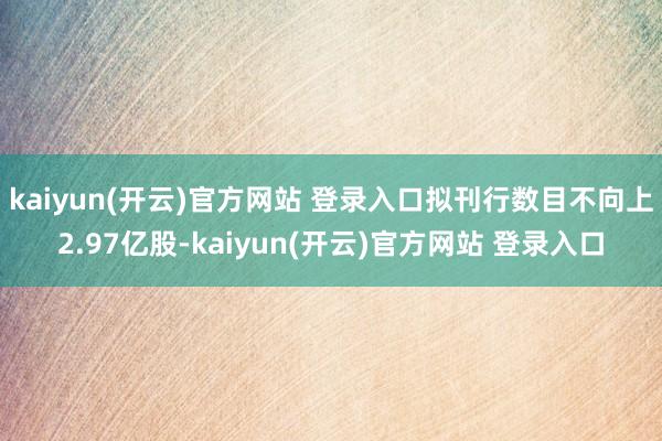 kaiyun(开云)官方网站 登录入口拟刊行数目不向上2.97亿股-kaiyun(开云)官方网站 登录入口