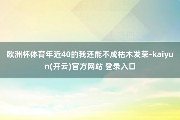 欧洲杯体育年近40的我还能不成枯木发荣-kaiyun(开云)官方网站 登录入口