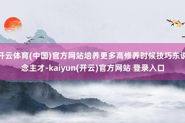 开云体育(中国)官方网站培养更多高修养时候技巧东说念主才-kaiyun(开云)官方网站 登录入口