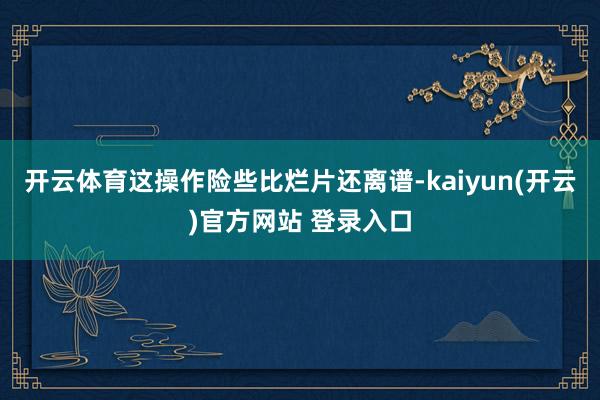 开云体育这操作险些比烂片还离谱-kaiyun(开云)官方网站 登录入口