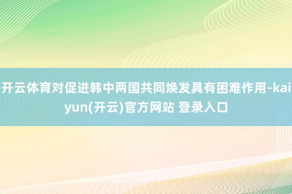 开云体育对促进韩中两国共同焕发具有困难作用-kaiyun(开云)官方网站 登录入口