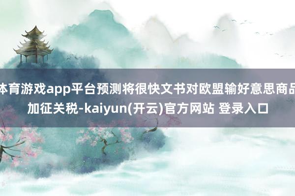 体育游戏app平台预测将很快文书对欧盟输好意思商品加征关税-kaiyun(开云)官方网站 登录入口
