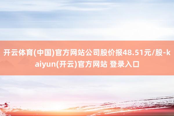 开云体育(中国)官方网站公司股价报48.51元/股-kaiyun(开云)官方网站 登录入口