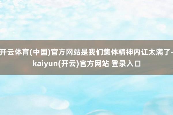 开云体育(中国)官方网站是我们集体精神内讧太满了-kaiyun(开云)官方网站 登录入口