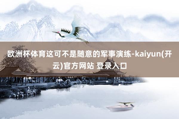 欧洲杯体育这可不是随意的军事演练-kaiyun(开云)官方网站 登录入口