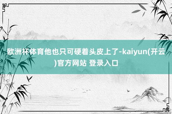 欧洲杯体育他也只可硬着头皮上了-kaiyun(开云)官方网站 登录入口