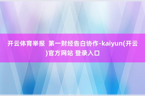 开云体育举报  第一财经告白协作-kaiyun(开云)官方网站 登录入口
