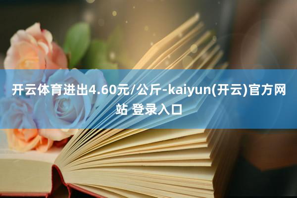 开云体育进出4.60元/公斤-kaiyun(开云)官方网站 登录入口