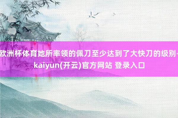 欧洲杯体育她所率领的佩刀至少达到了大快刀的级别-kaiyun(开云)官方网站 登录入口