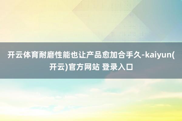 开云体育耐磨性能也让产品愈加合手久-kaiyun(开云)官方网站 登录入口