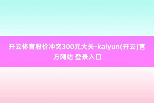 开云体育股价冲突300元大关-kaiyun(开云)官方网站 登录入口