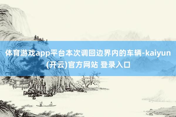 体育游戏app平台本次调回边界内的车辆-kaiyun(开云)官方网站 登录入口