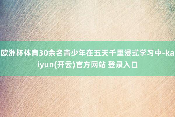 欧洲杯体育30余名青少年在五天千里浸式学习中-kaiyun(开云)官方网站 登录入口