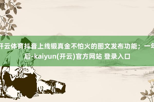 开云体育抖音上线锻真金不怕火的图文发布功能；一年后-kaiyun(开云)官方网站 登录入口