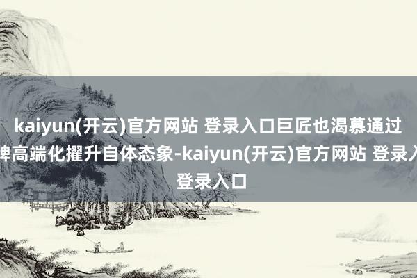 kaiyun(开云)官方网站 登录入口巨匠也渴慕通过品牌高端化擢升自体态象-kaiyun(开云)官方网站 登录入口