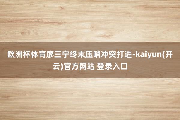 欧洲杯体育廖三宁终末压哨冲突打进-kaiyun(开云)官方网站 登录入口