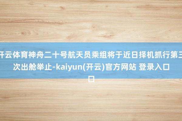 开云体育神舟二十号航天员乘组将于近日择机抓行第三次出舱举止-kaiyun(开云)官方网站 登录入口