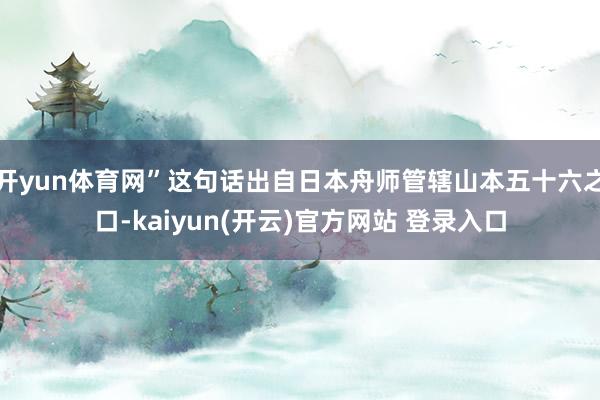 开yun体育网”这句话出自日本舟师管辖山本五十六之口-kaiyun(开云)官方网站 登录入口
