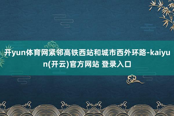 开yun体育网紧邻高铁西站和城市西外环路-kaiyun(开云)官方网站 登录入口