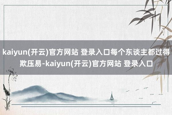 kaiyun(开云)官方网站 登录入口每个东谈主都过得欺压易-kaiyun(开云)官方网站 登录入口