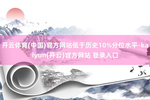 开云体育(中国)官方网站低于历史10%分位水平-kaiyun(开云)官方网站 登录入口
